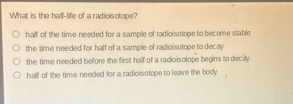 what is the half - life of a radioisotope?\no half of the time needed for a sample of radioisotope to become stable\no the time needed for half of a sample of radioisotope to decay\no the time needed before the first half of a radioisotope begins to decay\no half of the time needed for a radioisotope to leave the body