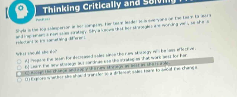shyla is the top salesperson in her company. her team - leader tells everyone on the team to learn and implement a new sales strategy. shyla knows that her strategies are working well, so she is reluctant to try something different.\nwhat should she do?\na) prepare the team for decreased sales since the new strategy will be less effective.\nb) learn the new strategy but continue use the strategies that work best for her.\nc) accept the change and apply the new strategy as best as she is able.\nd) explore whether she should transfer to a different sales team to avoid the change.