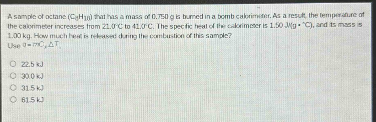 a sample of octane (c8h18) that has a mass of 0.750 g is burned in a bomb calorimeter. as a result, the temperature of the calorimeter increases from 21.0°c to 41.0°c. the specific heat of the calorimeter is 1.50 j/(g·°c), and its mass is 1.00 kg. how much heat is released during the combustion of this sample? use q = mc_pδt.\n\n22.5 kj\n30.0 kj\n31.5 kj\n61.5 kj