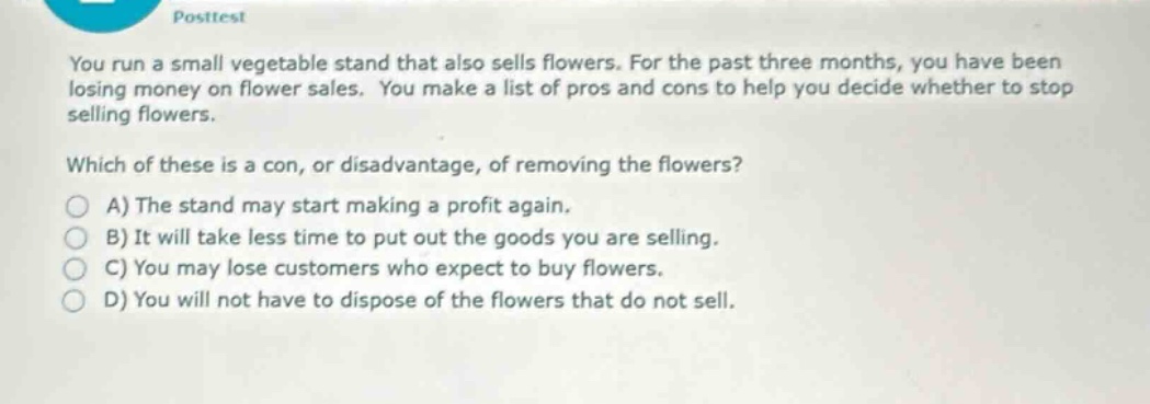 you run a small vegetable stand that also sells flowers. for the past three months, you have been losing money on flower sales. you make a list of pros and cons to help you decide whether to stop selling flowers. which of these is a con, or disadvantage, of removing the flowers? a) the stand may start making a profit again. b) it will take less time to put out the goods you are selling. c) you may lose customers who expect to buy flowers. d) you will not have to dispose of the flowers that do not sell.