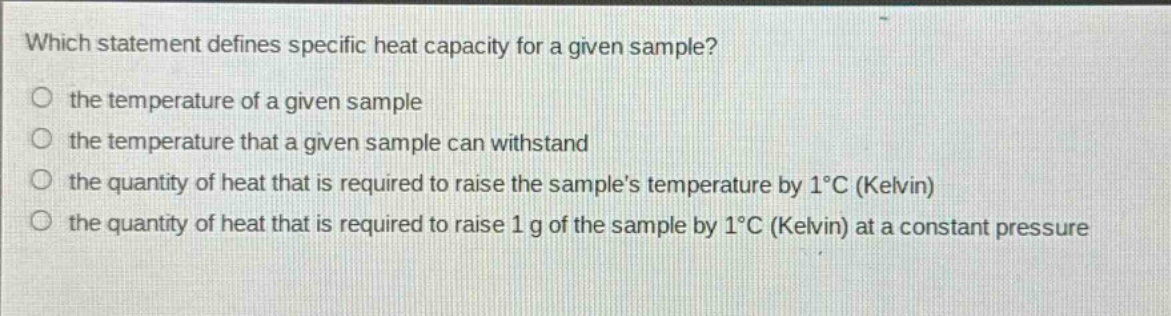which statement defines specific heat capacity for a given sample?\no the temperature of a given sample\no the temperature that a given sample can withstand\no the quantity of heat that is required to raise the sample’s temperature by 1°c (kelvin)\no the quantity of heat that is required to raise 1 g of the sample by 1°c (kelvin) at a constant pressure