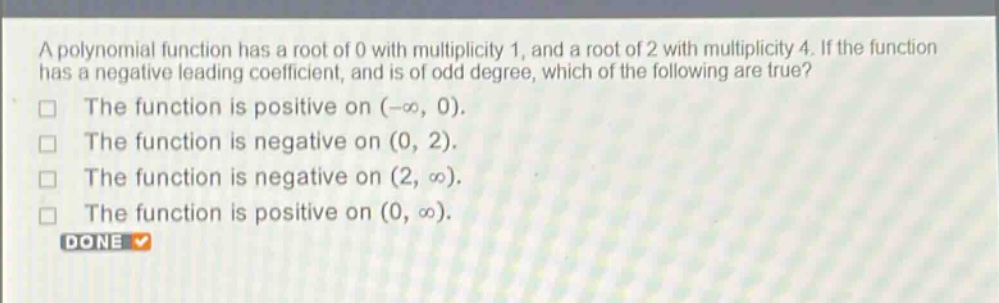 a polynomial function has a root of 0 with multiplicity 1, and a root of 2 with multiplicity 4. if the function has a negative leading coefficient, and is of odd degree, which of the following are true?\nthe function is positive on (-∞, 0).\nthe function is negative on (0, 2).\nthe function is negative on (2, ∞).\nthe function is positive on (0, ∞).\ndone