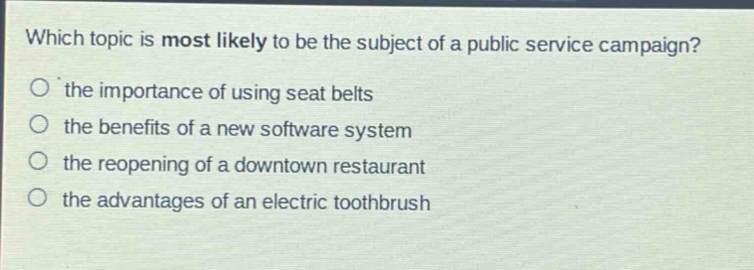 which topic is most likely to be the subject of a public service campaign?\no the importance of using seat belts\no the benefits of a new software system\no the reopening of a downtown restaurant\no the advantages of an electric toothbrush