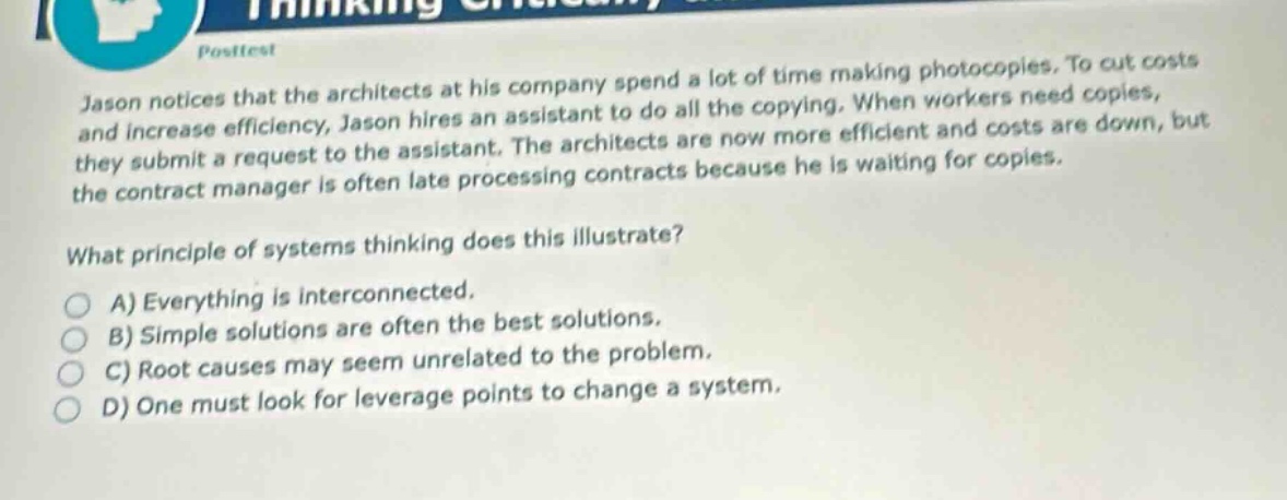 post - test\njason notices that the architects at his company spend a lot of time making photocopies. to cut costs and increase efficiency, jason hires an assistant to do all the copying. when workers need copies, they submit a request to the assistant. the architects are now more efficient and costs are down, but the contract manager is often late processing contracts because he is waiting for copies.\nwhat principle of systems thinking does this illustrate?\na) everything is interconnected.\nb) simple solutions are often the best solutions.\nc) root causes may seem unrelated to the problem.\nd) one must look for leverage points to change a system.