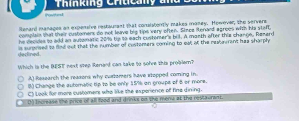 renard manages an expensive restaurant that consistently makes money. however, the servers complain that their customers do not leave big tips very often. since renard agrees with his staff, he decides to add an automatic 20% tip to each customers bill. a month after this change, renard is surprised to find out that the number of customers coming to eat at the restaurant has sharply declined.\nwhich is the best next step renard can take to solve this problem?\na) research the reasons why customers have stopped coming in.\nb) change the automatic tip to be only 15% on groups of 6 or more.\nc) look for more customers who like the experience of fine dining.\nd) increase the price of all food and drinks on the menu at the restaurant.