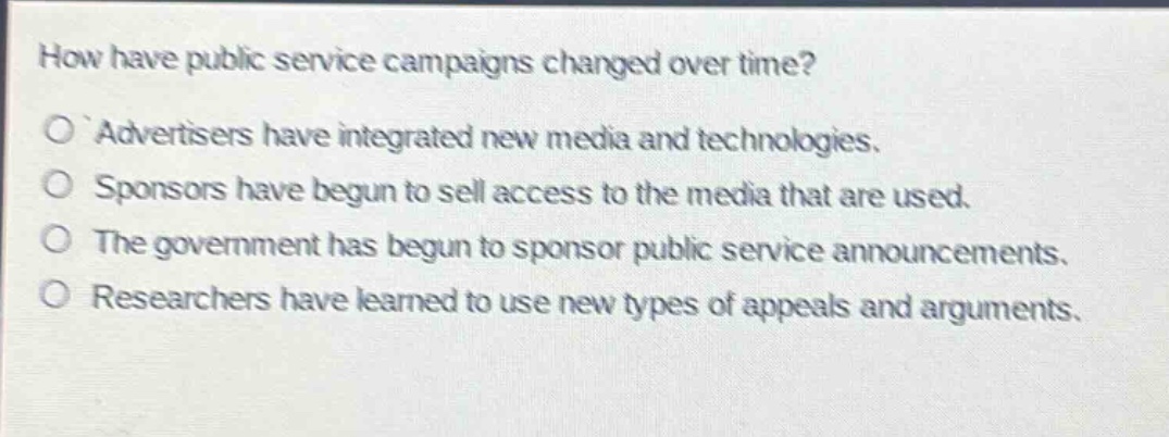 how have public service campaigns changed over time?\no advertisers have integrated new media and technologies.\no sponsors have begun to sell access to the media that are used.\no the government has begun to sponsor public service announcements.\no researchers have learned to use new types of appeals and arguments.
