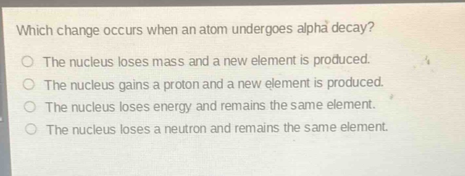 which change occurs when an atom undergoes alpha decay?\nthe nucleus loses mass and a new element is produced.\nthe nucleus gains a proton and a new element is produced.\nthe nucleus loses energy and remains the same element.\nthe nucleus loses a neutron and remains the same element.