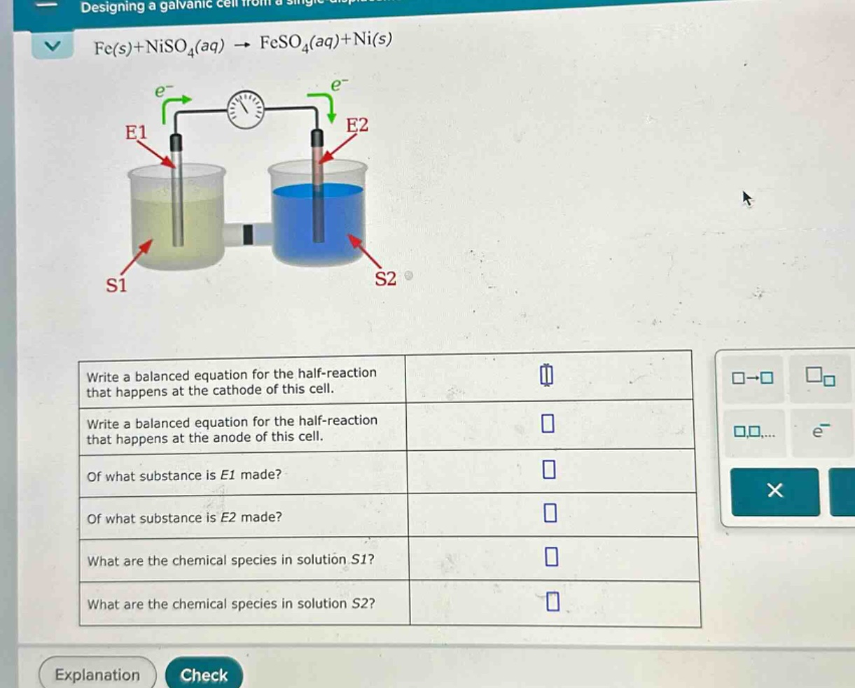 fe(s)+niso₄(aq) → feso₄(aq)+ni(s)\nwrite a balanced equation for the half - reaction that happens at the cathode of this cell.\nwrite a balanced equation for the half - reaction that happens at the anode of this cell.\nof what substance is e1 made?\nof what substance is e2 made?\nwhat are the chemical species in solution s1?\nwhat are the chemical species in solution s2?