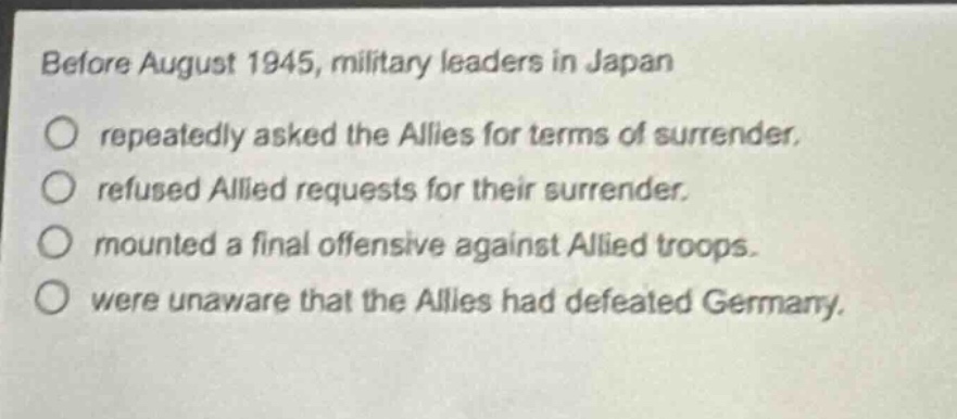 before august 1945, military leaders in japan\n○ repeatedly asked the allies for terms of surrender.\n○ refused allied requests for their surrender.\n○ mounted a final offensive against allied troops.\n○ were unaware that the allies had defeated germany.