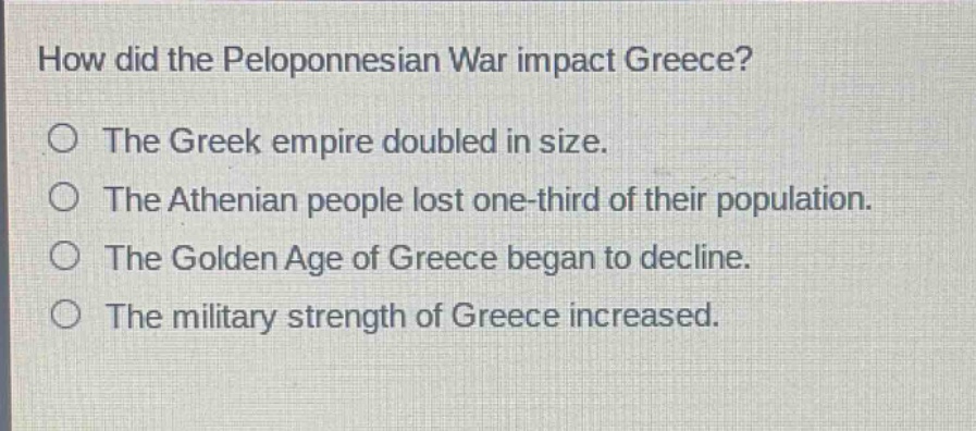 how did the peloponnesian war impact greece?\nthe greek empire doubled in size.\nthe athenian people lost one - third of their population.\nthe golden age of greece began to decline.\nthe military strength of greece increased.