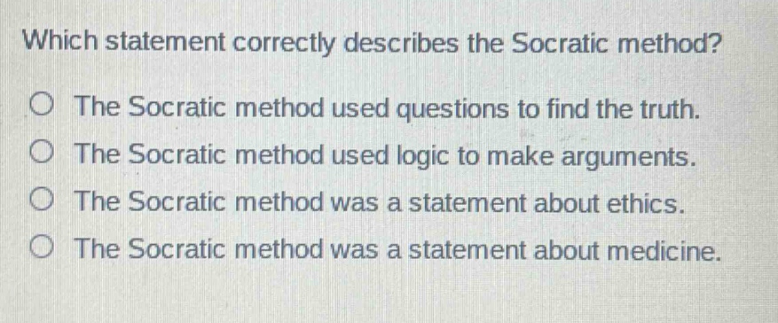 which statement correctly describes the socratic method?\nthe socratic method used questions to find the truth.\nthe socratic method used logic to make arguments.\nthe socratic method was a statement about ethics.\nthe socratic method was a statement about medicine.