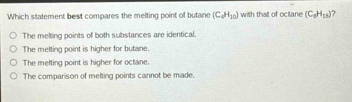 which statement best compares the melting point of butane (c₄h₁₀) with that of octane (c₈h₁₈)?\nthe melting points of both substances are identical.\nthe melting point is higher for butane.\nthe melting point is higher for octane.\nthe comparison of melting points cannot be made.