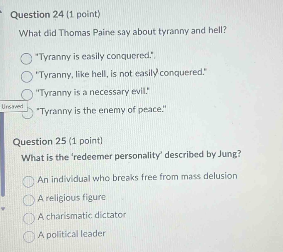 question 24 (1 point)\nwhat did thomas paine say about tyranny and hell?\n\tyranny is easily conquered.\\n\tyranny, like hell, is not easily conquered.\\n\tyranny is a necessary evil.\\n\tyranny is the enemy of peace.\\nquestion 25 (1 point)\nwhat is the redeemer personality described by jung?\nan individual who breaks free from mass delusion\na religious figure\na charismatic dictator\na political leader