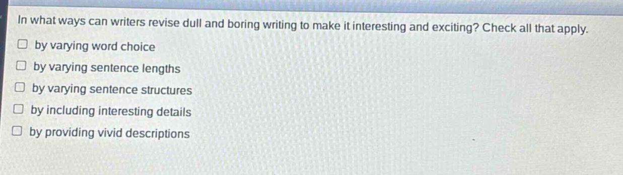 in what ways can writers revise dull and boring writing to make it interesting and exciting? check all that apply.\n□ by varying word choice\n□ by varying sentence lengths\n□ by varying sentence structures\n□ by including interesting details\n□ by providing vivid descriptions