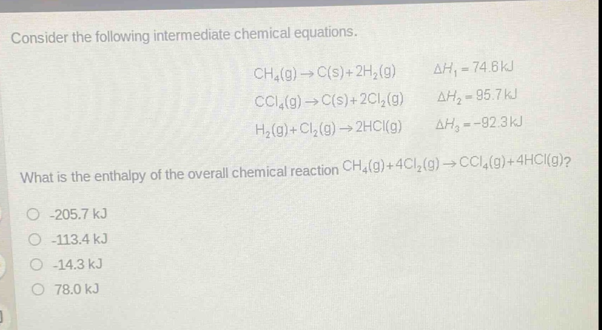 consider the following intermediate chemical equations.\nch₄(g)→c(s)+2h₂(g) δh₁ = 74.6kj\nccl₄(g)→c(s)+2cl₂(g) δh₂ = 95.7kj\nh₂(g)+cl₂(g)→2hcl(g) δh₃ = -92.3kj\nwhat is the enthalpy of the overall chemical reaction ch₄(g)+4cl₂(g)→ccl₄(g)+4hcl(g)?\n-205.7 kj\n-113.4 kj\n-14.3 kj\n78.0 kj