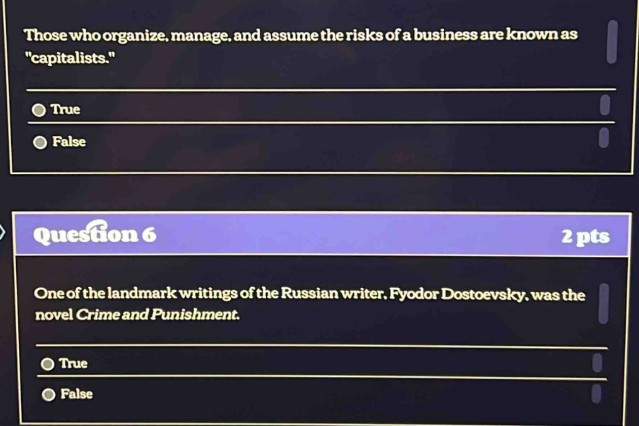 those who organize, manage, and assume the risks of a business are known as \capitalists.\\ntrue\nfalse\nquestion 6\n2 pts\none of the landmark writings of the russian writer, fyodor dostoevsky, was the novel crime and punishment.\ntrue\nfalse