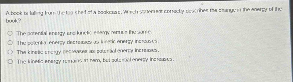 a book is falling from the top shelf of a bookcase. which statement correctly describes the change in the energy of the book?\nthe potential energy and kinetic energy remain the same.\nthe potential energy decreases as kinetic energy increases.\nthe kinetic energy decreases as potential energy increases.\nthe kinetic energy remains at zero, but potential energy increases.