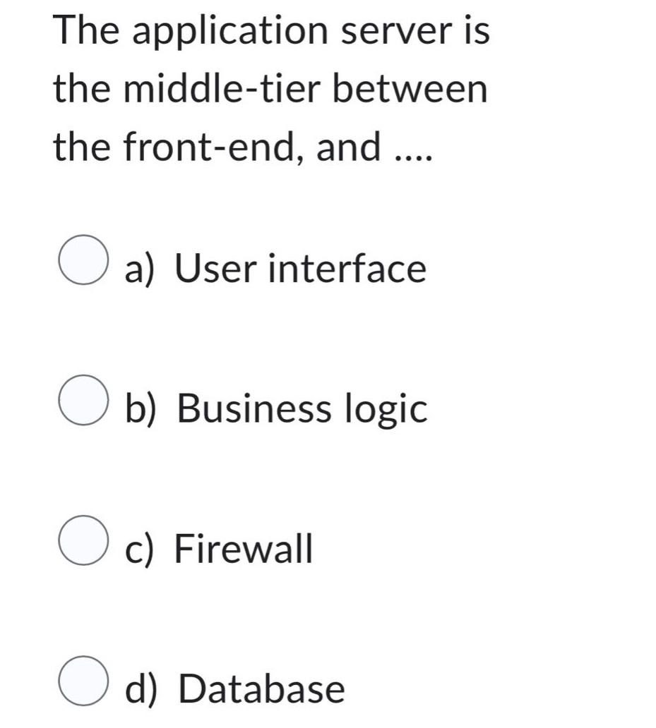 the application server is the middle - tier between the front - end, and....\na) user interface\nb) business logic\nc) firewall\nd) database