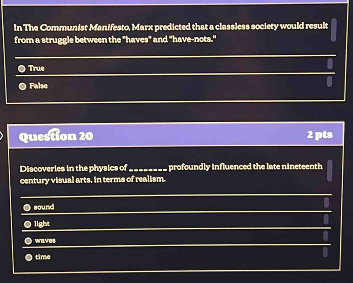 in the communist manifesto, marx predicted that a classless society would result from a struggle between the \haves\ and \have - nots.\\ntrue\nfalse\nquestion 20\n2 pts\ndiscoveries in the physics of __________ profoundly influenced the late nineteenth century visual arts, in terms of realism.\nsound\nlight\nwaves\ntime