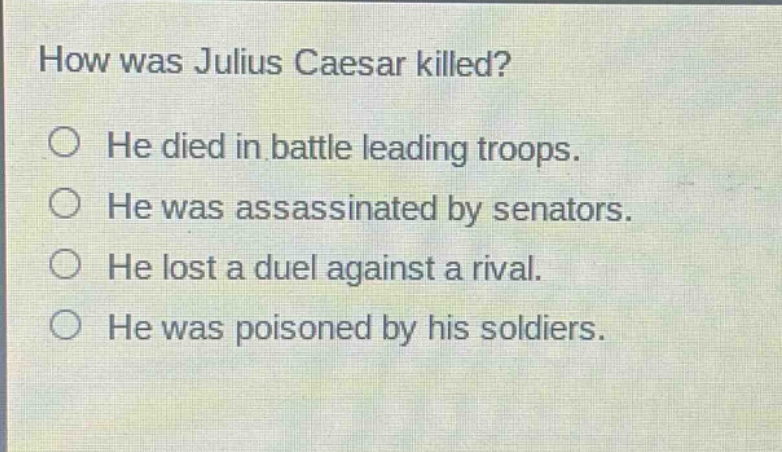 how was julius caesar killed?\nhe died in battle leading troops.\nhe was assassinated by senators.\nhe lost a duel against a rival.\nhe was poisoned by his soldiers.