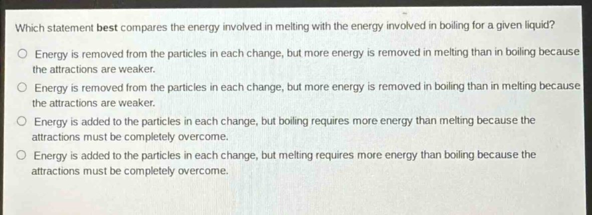 which statement best compares the energy involved in melting with the energy involved in boiling for a given liquid?\no energy is removed from the particles in each change, but more energy is removed in melting than in boiling because the attractions are weaker.\no energy is removed from the particles in each change, but more energy is removed in boiling than in melting because the attractions are weaker.\no energy is added to the particles in each change, but boiling requires more energy than melting because the attractions must be completely overcome.\no energy is added to the particles in each change, but melting requires more energy than boiling because the attractions must be completely overcome.