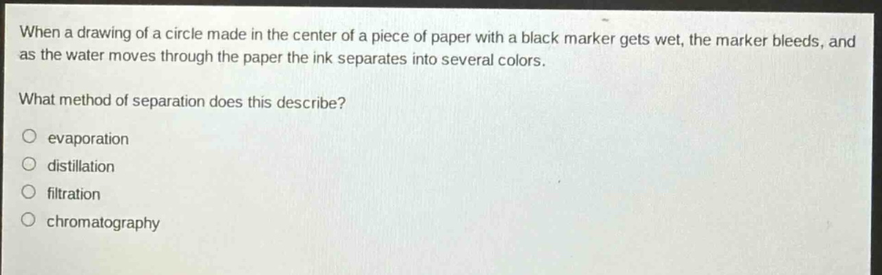 when a drawing of a circle made in the center of a piece of paper with a black marker gets wet, the marker bleeds, and as the water moves through the paper the ink separates into several colors.\nwhat method of separation does this describe?\n○ evaporation\n○ distillation\n○ filtration\n○ chromatography