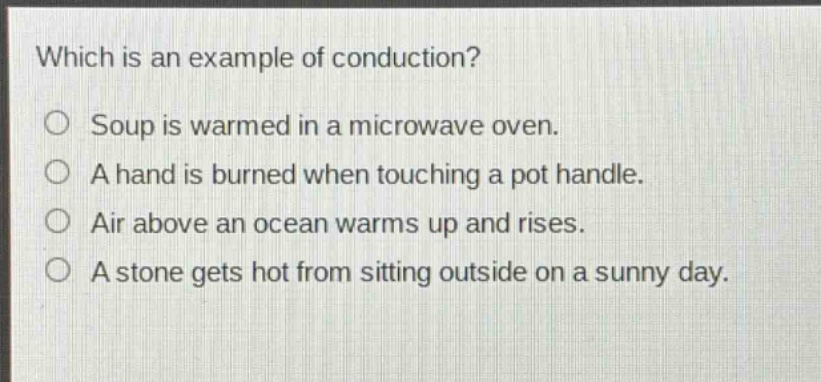 which is an example of conduction?\no soup is warmed in a microwave oven.\no a hand is burned when touching a pot handle.\no air above an ocean warms up and rises.\no a stone gets hot from sitting outside on a sunny day.