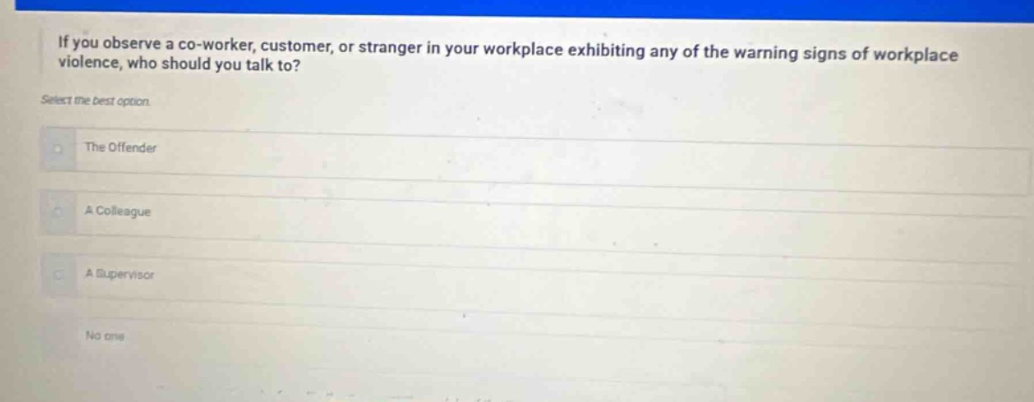 if you observe a co - worker, customer, or stranger in your workplace exhibiting any of the warning signs of workplace violence, who should you talk to? select the best option. the offender a colleague a supervisor no one