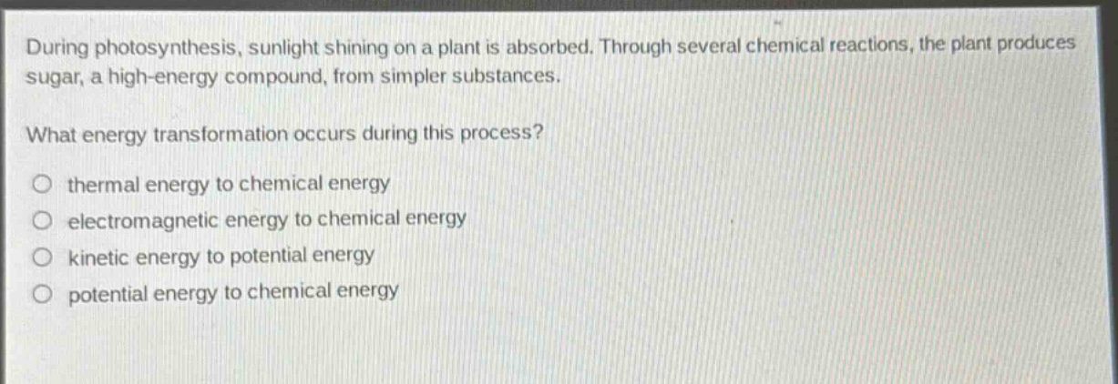during photosynthesis, sunlight shining on a plant is absorbed. through several chemical reactions, the plant produces sugar, a high - energy compound, from simpler substances.\nwhat energy transformation occurs during this process?\no thermal energy to chemical energy\no electromagnetic energy to chemical energy\no kinetic energy to potential energy\no potential energy to chemical energy