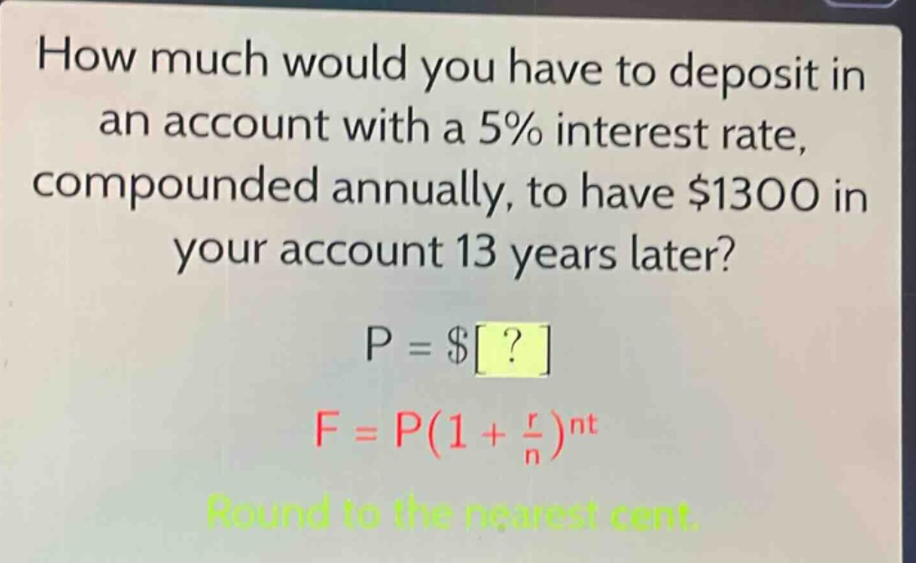 how much would you have to deposit in an account with a 5% interest rate, compounded annually, to have $1300 in your account 13 years later?\np = $?\nf = p(1 + \\frac{r}{n})^{nt}\nround to the nearest cent.