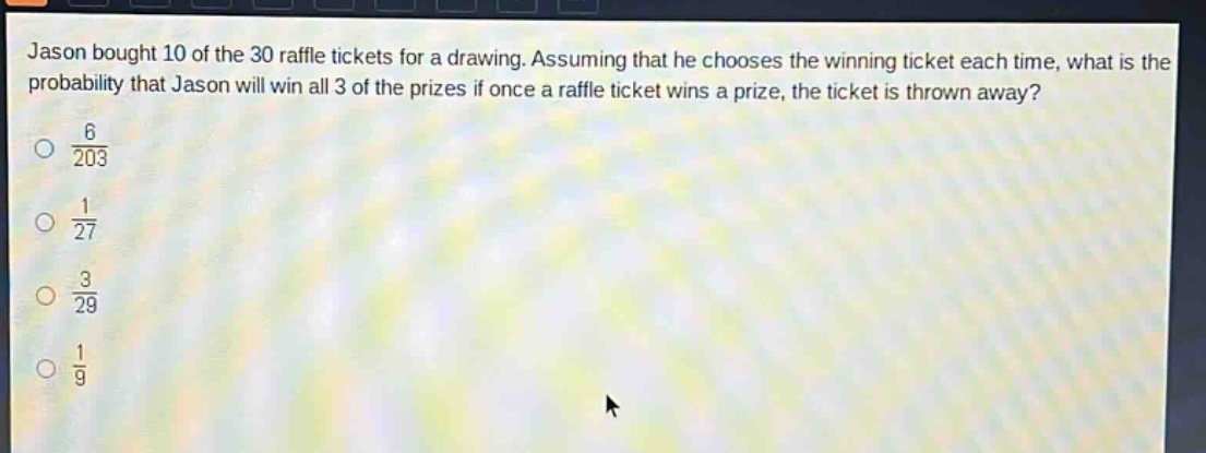 jason bought 10 of the 30 raffle tickets for a drawing. assuming that he chooses the winning ticket each time, what is the probability that jason will win all 3 of the prizes if once a raffle ticket wins a prize, the ticket is thrown away?\n$\frac{6}{203}$\n$\frac{1}{27}$\n$\frac{3}{29}$\n$\frac{1}{9}$