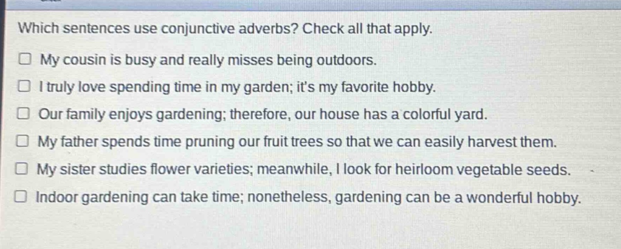 which sentences use conjunctive adverbs? check all that apply.\n□ my cousin is busy and really misses being outdoors.\n□ i truly love spending time in my garden; its my favorite hobby.\n□ our family enjoys gardening; therefore, our house has a colorful yard.\n□ my father spends time pruning our fruit trees so that we can easily harvest them.\n□ my sister studies flower varieties; meanwhile, i look for heirloom vegetable seeds.\n□ indoor gardening can take time; nonetheless, gardening can be a wonderful hobby.