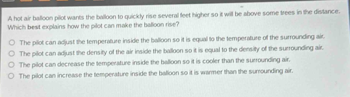 a hot air balloon pilot wants the balloon to quickly rise several feet higher so it will be above some trees in the distance. which best explains how the pilot can make the balloon rise?\nthe pilot can adjust the temperature inside the balloon so it is equal to the temperature of the surrounding air.\nthe pilot can adjust the density of the air inside the balloon so it is equal to the density of the surrounding air.\nthe pilot can decrease the temperature inside the balloon so it is cooler than the surrounding air.\nthe pilot can increase the temperature inside the balloon so it is warmer than the surrounding air.
