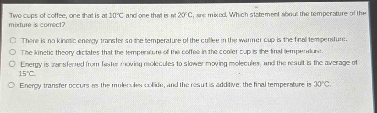 two cups of coffee, one that is at 10°c and one that is at 20°c, are mixed. which statement about the temperature of the mixture is correct?\no there is no kinetic energy transfer so the temperature of the coffee in the warmer cup is the final temperature.\no the kinetic theory dictates that the temperature of the coffee in the cooler cup is the final temperature.\no energy is transferred from faster moving molecules to slower moving molecules, and the result is the average of 15°c.\no energy transfer occurs as the molecules collide, and the result is additive; the final temperature is 30°c.