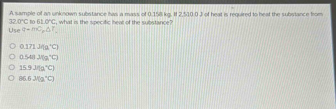 a sample of an unknown substance has a mass of 0.158 kg. if 2,510.0 j of heat is required to heat the substance from 32.0°c to 61.0°c, what is the specific heat of the substance? use $q = mc_{p}delta t$.\n0.171 j/(g·°c)\n0.548 j/(g·°c)\n15.9 j/(g·°c)\n86.6 j/(g·°c)