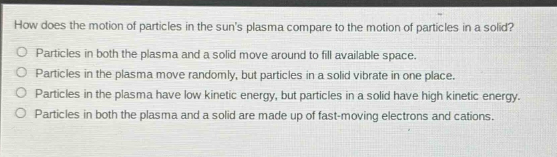 how does the motion of particles in the suns plasma compare to the motion of particles in a solid?\no particles in both the plasma and a solid move around to fill available space.\no particles in the plasma move randomly, but particles in a solid vibrate in one place.\no particles in the plasma have low kinetic energy, but particles in a solid have high kinetic energy.\no particles in both the plasma and a solid are made up of fast - moving electrons and cations.