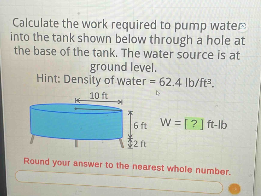 calculate the work required to pump water into the tank shown below through a hole at the base of the tank. the water source is at ground level. hint: density of water = 62.4 lb/ft³. round your answer to the nearest whole number.