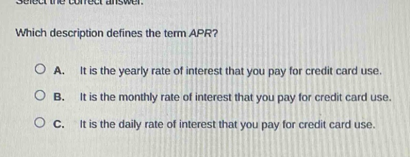 select the correct answer. which description defines the term apr? a. it is the yearly rate of interest that you pay for credit - card use. b. it is the monthly rate of interest that you pay for credit - card use. c. it is the daily rate of interest that you pay for credit - card use.