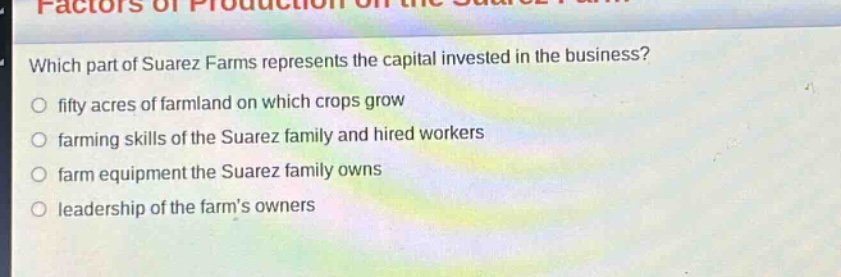 which part of suarez farms represents the capital invested in the business?\n○ fifty acres of farmland on which crops grow\n○ farming skills of the suarez family and hired workers\n○ farm equipment the suarez family owns\n○ leadership of the farms owners