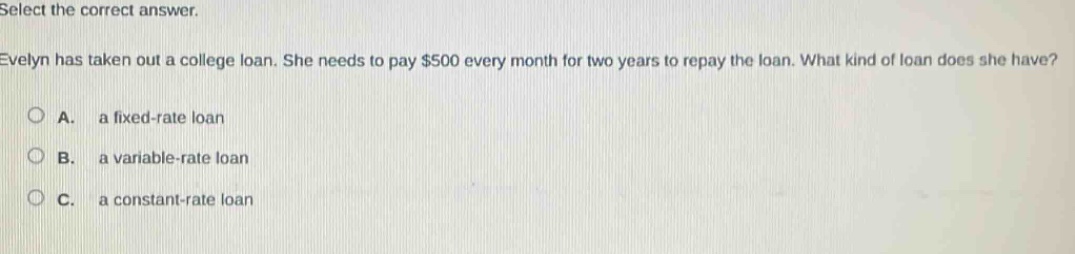 select the correct answer.\nevelyn has taken out a college loan. she needs to pay $500 every month for two years to repay the loan. what kind of loan does she have?\na. a fixed - rate loan\nb. a variable - rate loan\nc. a constant - rate loan