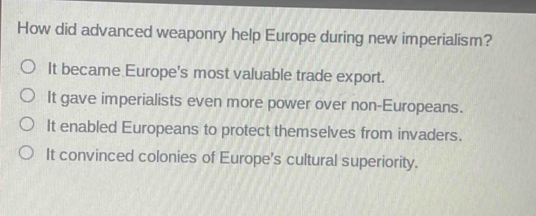 how did advanced weaponry help europe during new imperialism?\nit became europes most valuable trade export.\nit gave imperialists even more power over non - europeans.\nit enabled europeans to protect themselves from invaders.\nit convinced colonies of europes cultural superiority.