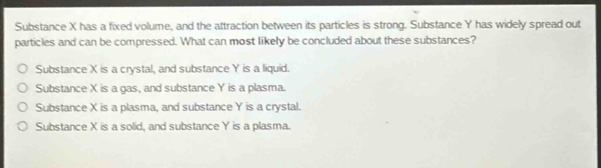substance x has a fixed volume, and the attraction between its particles is strong. substance y has widely spread out particles and can be compressed. what can most likely be concluded about these substances?\no substance x is a crystal, and substance y is a liquid.\no substance x is a gas, and substance y is a plasma.\no substance x is a plasma, and substance y is a crystal.\no substance x is a solid, and substance y is a plasma.