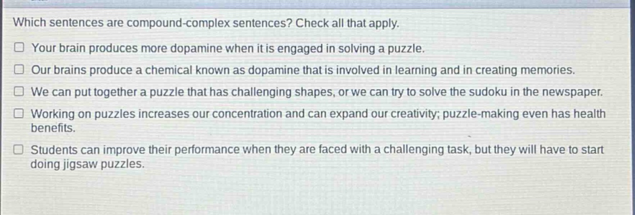 which sentences are compound - complex sentences? check all that apply.\n□ your brain produces more dopamine when it is engaged in solving a puzzle.\n□ our brains produce a chemical known as dopamine that is involved in learning and in creating memories.\n□ we can put together a puzzle that has challenging shapes, or we can try to solve the sudoku in the newspaper.\n□ working on puzzles increases our concentration and can expand our creativity; puzzle - making even has health benefits.\n□ students can improve their performance when they are faced with a challenging task, but they will have to start doing jigsaw puzzles.