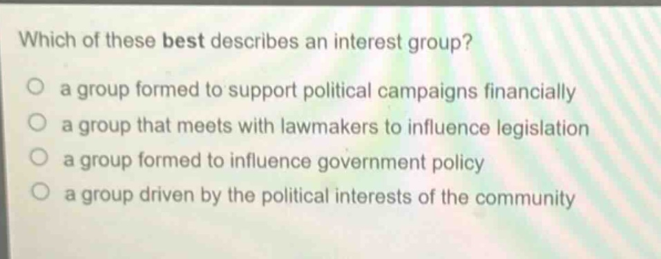 which of these best describes an interest group?\n a group formed to support political campaigns financially\n a group that meets with lawmakers to influence legislation\n a group formed to influence government policy\n a group driven by the political interests of the community