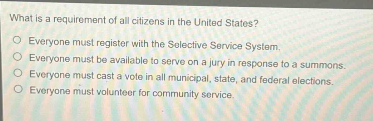 what is a requirement of all citizens in the united states?\n○ everyone must register with the selective service system.\n○ everyone must be available to serve on a jury in response to a summons.\n○ everyone must cast a vote in all municipal, state, and federal elections.\n○ everyone must volunteer for community service.
