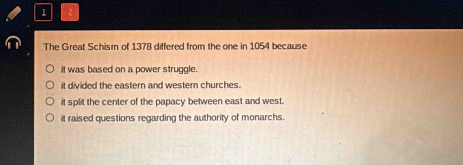 the great schism of 1378 differed from the one in 1054 because\nit was based on a power struggle.\nit divided the eastern and western churches.\nit split the center of the papacy between east and west.\nit raised questions regarding the authority of monarchs.