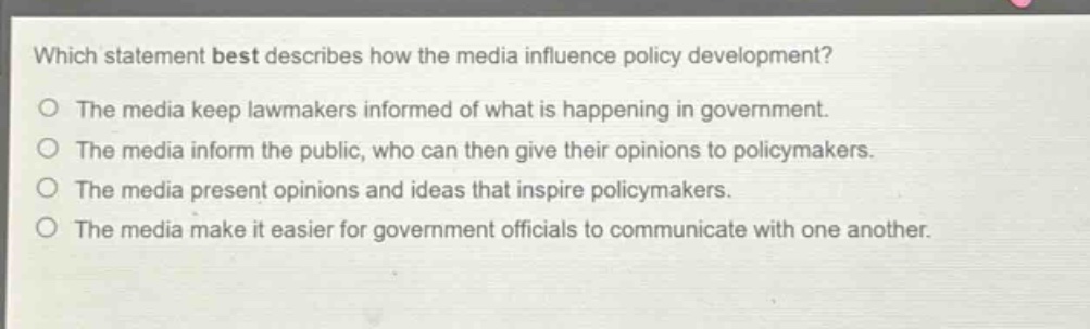 which statement best describes how the media influence policy development?\nthe media keep lawmakers informed of what is happening in government.\nthe media inform the public, who can then give their opinions to policymakers.\nthe media present opinions and ideas that inspire policymakers.\nthe media make it easier for government officials to communicate with one another.