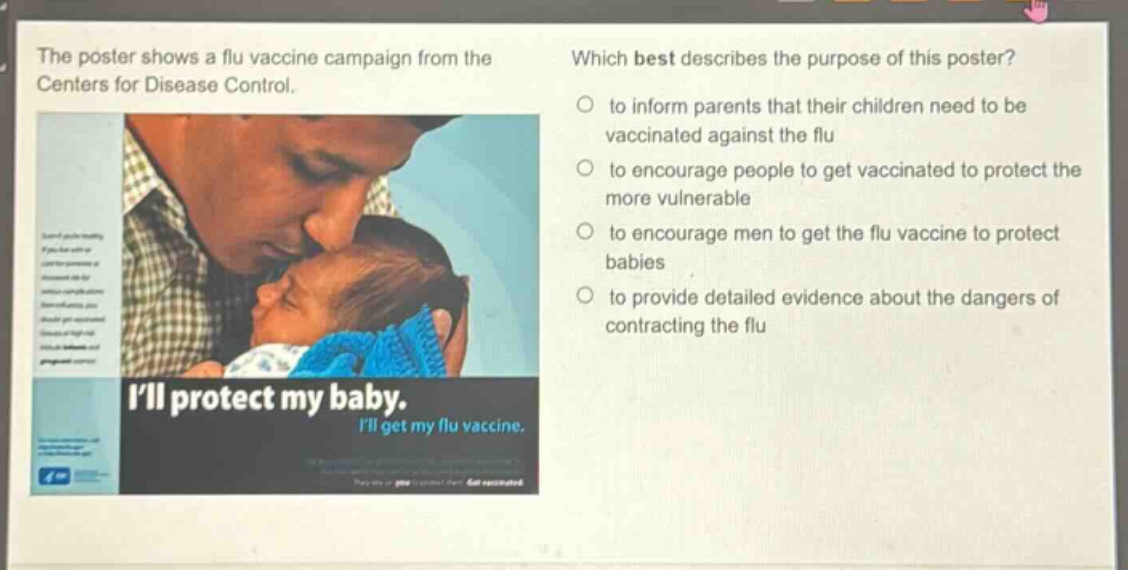the poster shows a flu vaccine campaign from the centers for disease control. which best describes the purpose of this poster? to inform parents that their children need to be vaccinated against the flu to encourage people to get vaccinated to protect the more vulnerable to encourage men to get the flu vaccine to protect babies to provide detailed evidence about the dangers of contracting the flu ill protect my baby. ill get my flu vaccine.