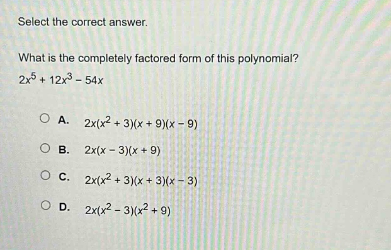 select the correct answer.\nwhat is the completely factored form of this polynomial?\n2x^5 + 12x^3 - 54x\n\na. 2x(x^2 + 3)(x + 9)(x - 9)\nb. 2x(x - 3)(x + 9)\nc. 2x(x^2 + 3)(x + 3)(x - 3)\nd. 2x(x^2 - 3)(x^2 + 9)