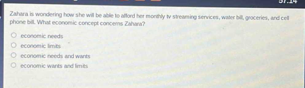 zahara is wondering how she will be able to afford her monthly tv streaming services, water bill, groceries, and cell phone bill. what economic concept concerns zahara?\n○ economic needs\n○ economic limits\n○ economic needs and wants\n○ economic wants and limits